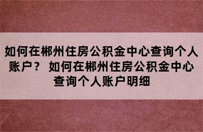 如何在郴州住房公积金中心查询个人账户？ 如何在郴州住房公积金中心查询个人账户明细